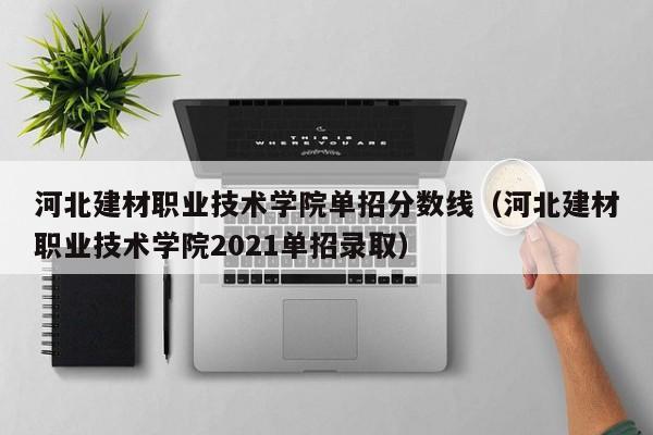 河北建材职业技术学院单招分数线（河北建材职业技术学院2021单招录取）