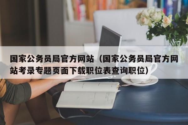 国家公务员局官方网站（国家公务员局官方网站考录专题页面下载职位表查询职位）