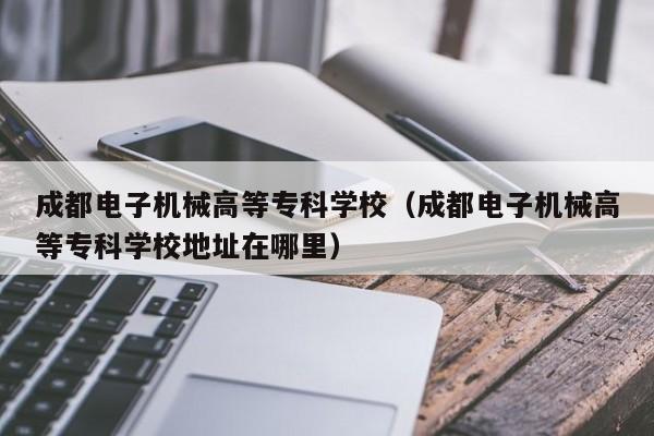 成都电子机械高等专科学校（成都电子机械高等专科学校地址在哪里）