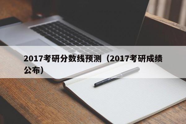 2017考研分数线预测（2017考研成绩公布）