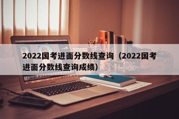 2022国考进面分数线查询（2022国考进面分数线查询成绩）