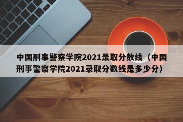 中国刑事警察学院2021录取分数线（中国刑事警察学院2021录取分数线是多少分）