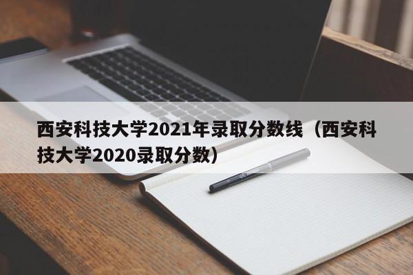 西安科技大学2021年录取分数线（西安科技大学2020录取分数）