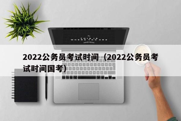 2022公务员考试时间（2022公务员考试时间国考）