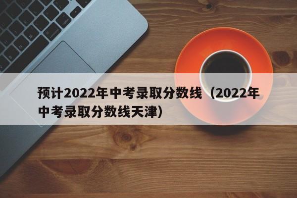 预计2022年中考录取分数线（2022年中考录取分数线天津）