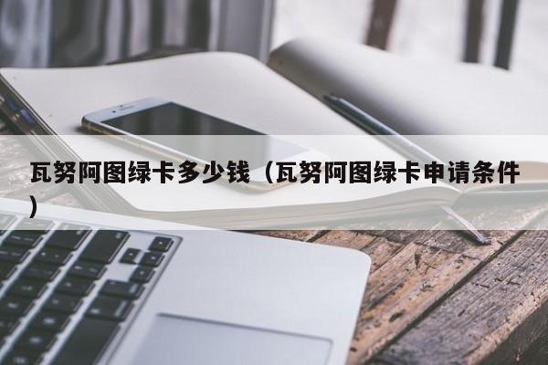 瓦努阿图绿卡多少钱（瓦努阿图绿卡申请条件）