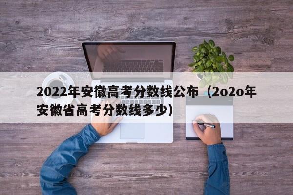 2022年安徽高考分数线公布（2o2o年安徽省高考分数线多少）