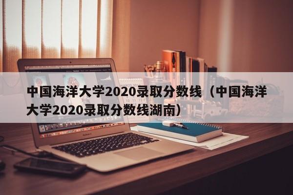 中国海洋大学2020录取分数线（中国海洋大学2020录取分数线湖南）