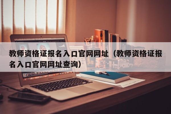 教师资格证报名入口官网网址（教师资格证报名入口官网网址查询）