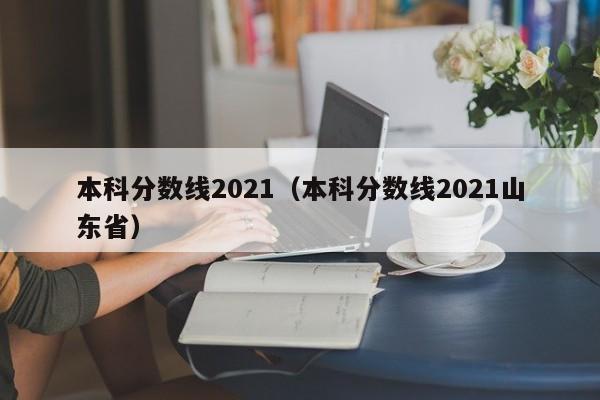 本科分数线2021（本科分数线2021山东省）