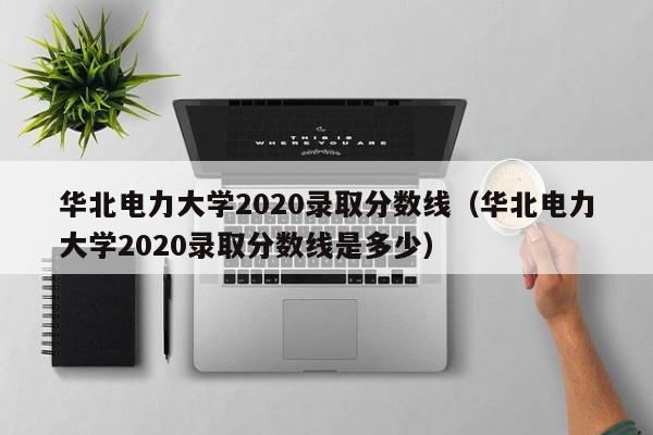 华北电力大学2020录取分数线（华北电力大学2020录取分数线是多少）