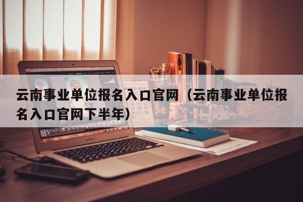 云南事业单位报名入口官网（云南事业单位报名入口官网下半年）