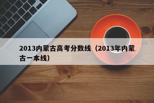 2013内蒙古高考分数线（2013年内蒙古一本线）