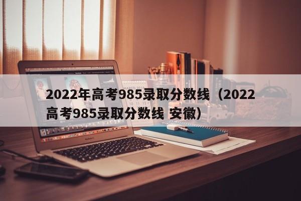 2022年高考985录取分数线（2022高考985录取分数线 安徽）