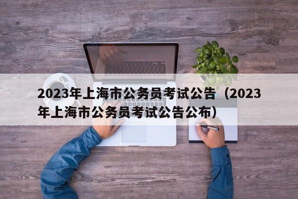 2023年上海市公务员考试公告（2023年上海市公务员考试公告公布）