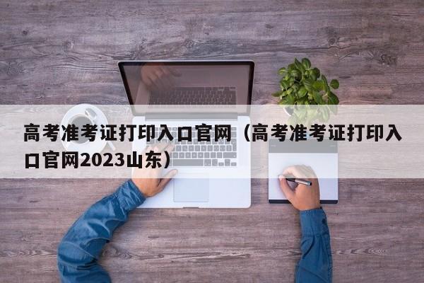 高考准考证打印入口官网（高考准考证打印入口官网2023山东）