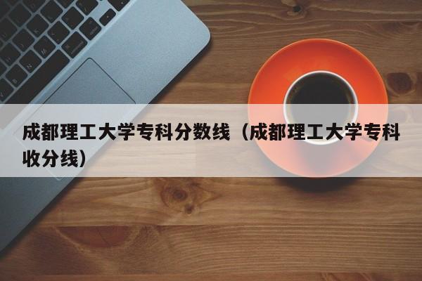 成都理工大学专科分数线（成都理工大学专科收分线）