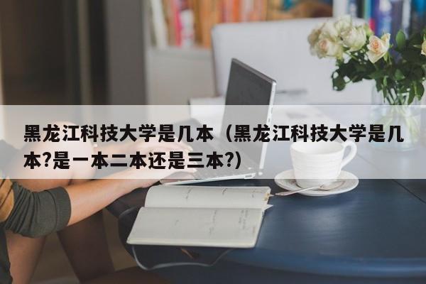 黑龙江科技大学是几本（黑龙江科技大学是几本?是一本二本还是三本?）