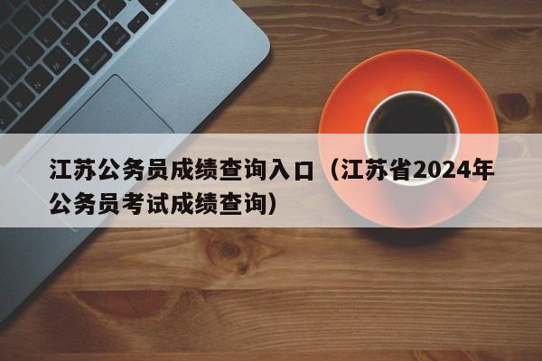 江苏公务员成绩查询入口（江苏省2024年公务员考试成绩查询）