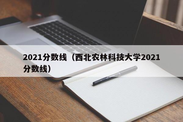 2021分数线（西北农林科技大学2021分数线）