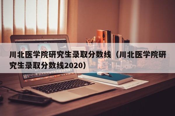 川北医学院研究生录取分数线（川北医学院研究生录取分数线2020）