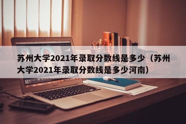 苏州大学2021年录取分数线是多少（苏州大学2021年录取分数线是多少河南）