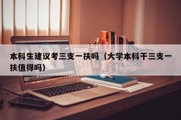 本科生建议考三支一扶吗（大学本科干三支一扶值得吗）