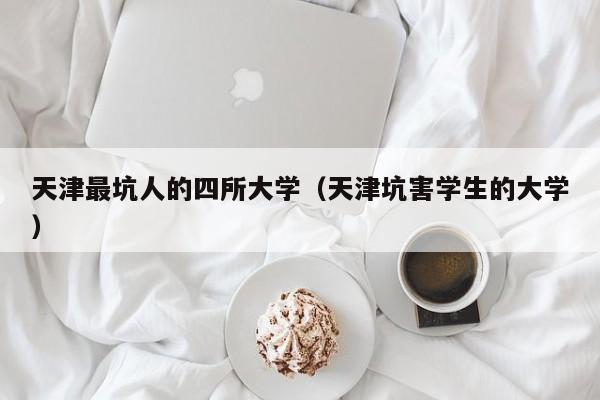 天津最坑人的四所大学（天津坑害学生的大学）