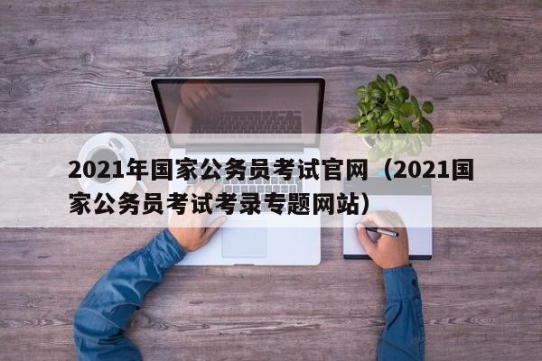 2021年国家公务员考试官网（2021国家公务员考试考录专题网站）