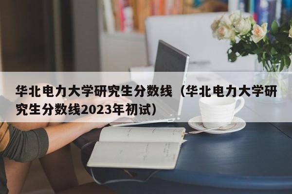 华北电力大学研究生分数线（华北电力大学研究生分数线2023年初试）