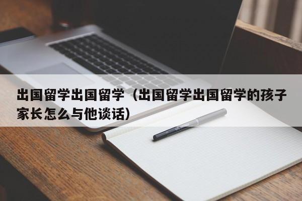 出国留学出国留学（出国留学出国留学的孩子家长怎么与他谈话）