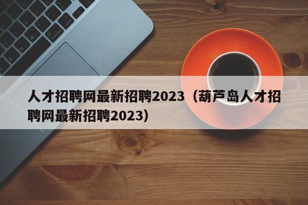 人才招聘网最新招聘2023（葫芦岛人才招聘网最新招聘2023）