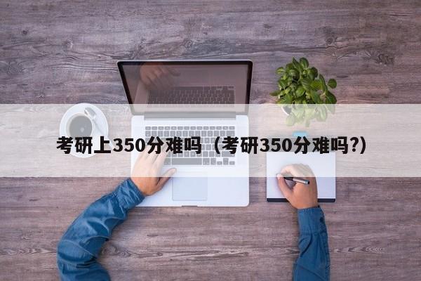 考研上350分难吗（考研350分难吗?）