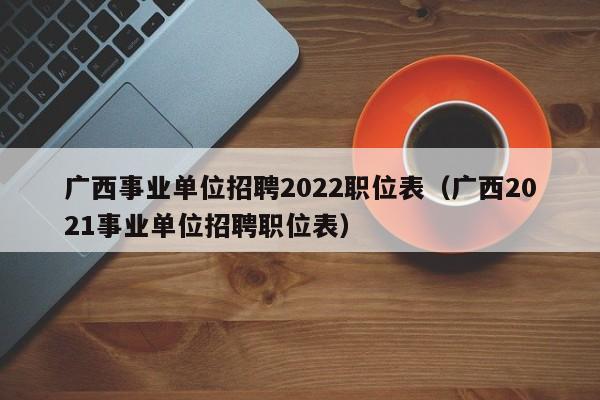 广西事业单位招聘2022职位表（广西2021事业单位招聘职位表）