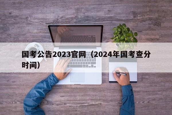 国考公告2023官网（2024年国考查分时间）