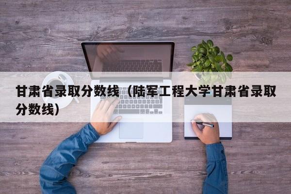 甘肃省录取分数线（陆军工程大学甘肃省录取分数线）