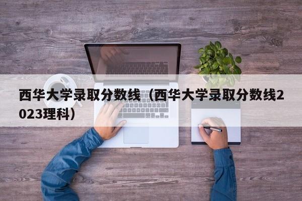 西华大学录取分数线（西华大学录取分数线2023理科）