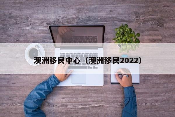 澳洲移民中心（澳洲移民2022）