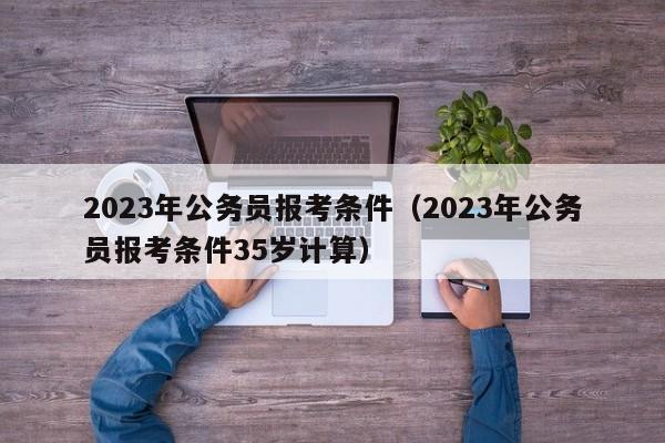 2023年公务员报考条件（2023年公务员报考条件35岁计算）