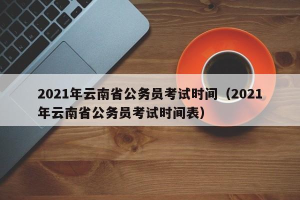 2021年云南省公务员考试时间（2021年云南省公务员考试时间表）