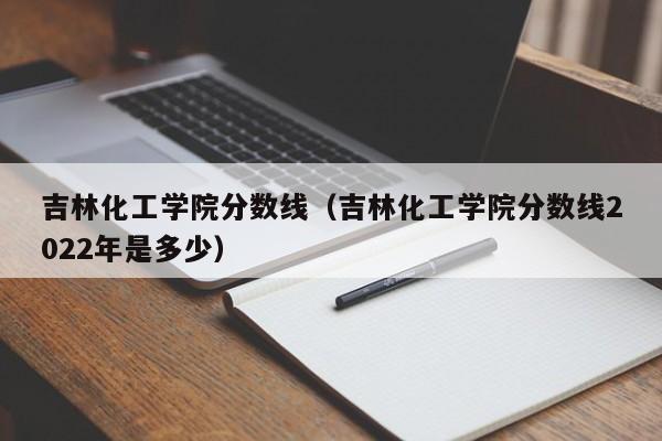 吉林化工学院分数线（吉林化工学院分数线2022年是多少）