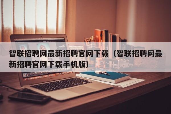 智联招聘网最新招聘官网下载（智联招聘网最新招聘官网下载手机版）