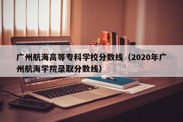 广州航海高等专科学校分数线（2020年广州航海学院录取分数线）