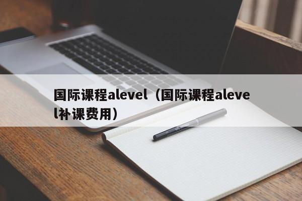 国际课程alevel（国际课程alevel补课费用）