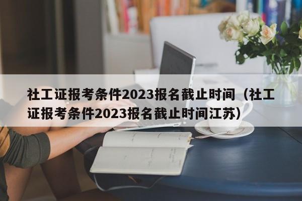 社工证报考条件2023报名截止时间（社工证报考条件2023报名截止时间江苏）