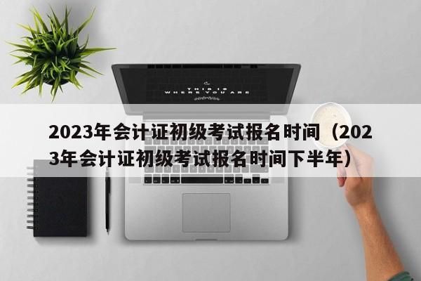 2023年会计证初级考试报名时间（2023年会计证初级考试报名时间下半年）