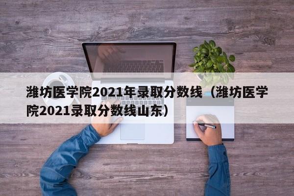 潍坊医学院2021年录取分数线（潍坊医学院2021录取分数线山东）