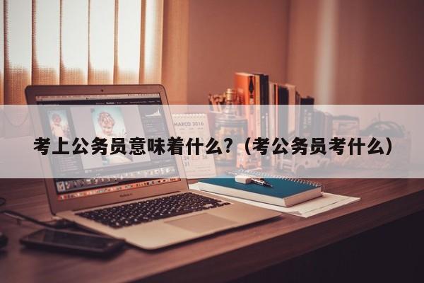 考上公务员意味着什么?（考公务员考什么）