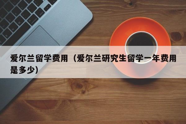 爱尔兰留学费用（爱尔兰研究生留学一年费用是多少）