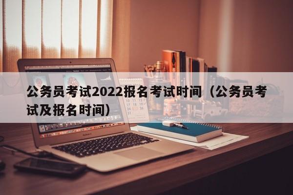 公务员考试2022报名考试时间（公务员考试及报名时间）